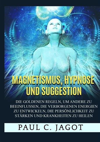 Magnetismus, Hypnose und Suggestion. Die goldenen Regeln, um andere zu beeinflussen, die verborgenen Energien zu entwickeln, die Persönlichkeit zu stärken und Krankheiten zu heilen - Jagot Paul C. - copertina