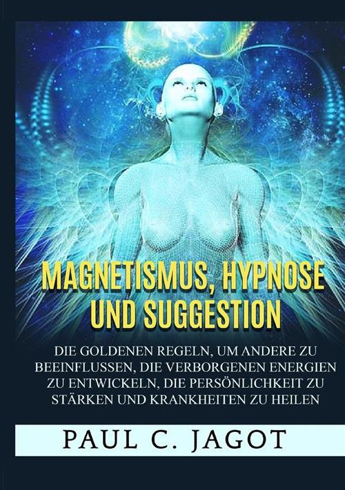 Magnetismus, Hypnose und Suggestion. Die goldenen Regeln, um andere zu beeinflussen, die verborgenen Energien zu entwickeln, die Persönlichkeit zu stärken und Krankheiten zu heilen - Jagot Paul C. - copertina