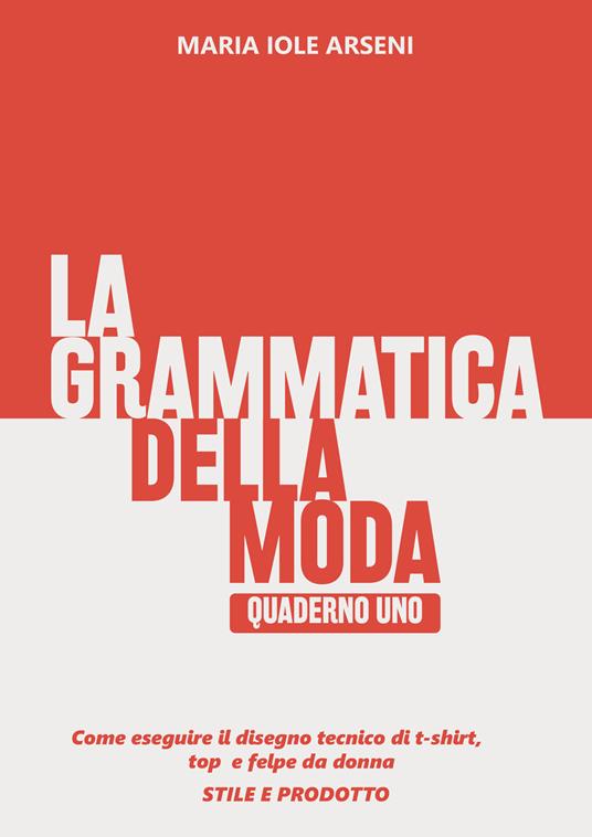 La grammatica della moda. Vol. 1: Come eseguire il disegno tecnico di t-shirt, top e felpe da donna. Stile e prodotto - Maria Iole Arseni - copertina