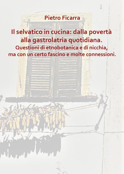 Il selvatico in cucina: dalla povertà alla gastrolatria quotidiana. Questioni di etnobotanica e di nicchia, ma con un certo fascino e molte connessioni - Pietro Ficarra - copertina