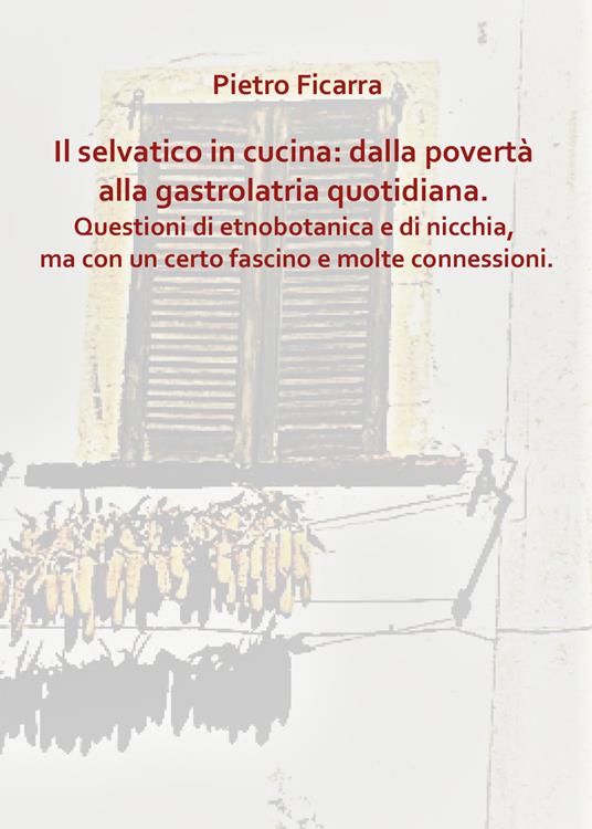 Il selvatico in cucina: dalla povertà alla gastrolatria quotidiana. Questioni di etnobotanica e di nicchia, ma con un certo fascino e molte connessioni - Pietro Ficarra - copertina