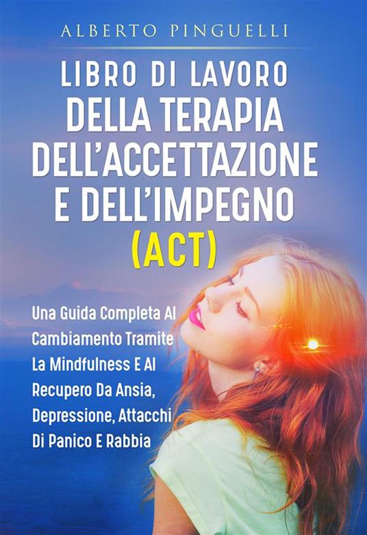 Libro di lavoro della terapia dell'accettazione e dell'impegno (ACT). Una guida completa al cambiamento tramite la mindfulness e al recupero da ansia, depressione, attacchi di panico e rabbia - Alberto Pinguelli - ebook