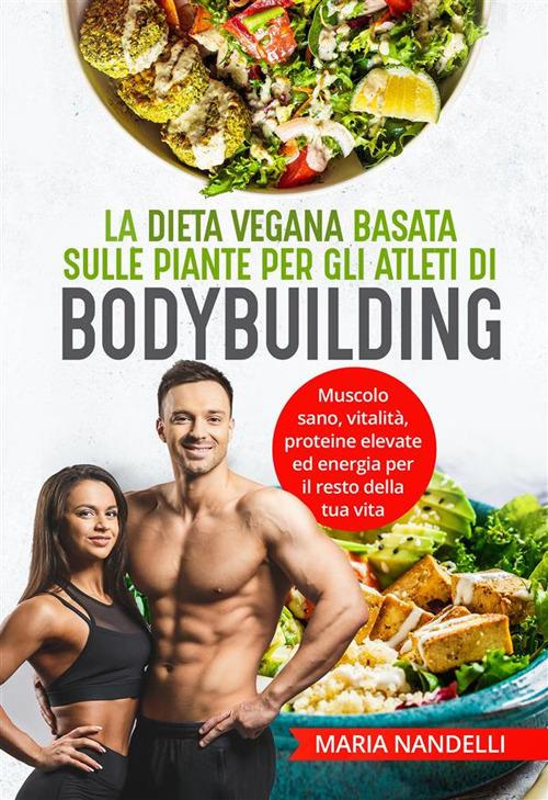 La dieta vegana basata sulle piante per gli atleti di bodybuilding. Muscolo sano, vitalità, proteine elevate ed energia per il resto della tua vita - Maria Nandelli - ebook