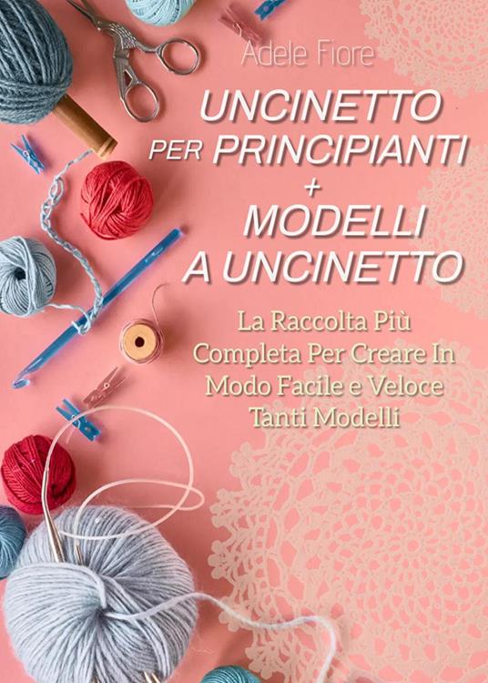 Uncinetto per principianti. Modelli a uncinetto: la raccolta più completa per creare in modo facile e veloce tanti modelli - Adele Fiore - copertina