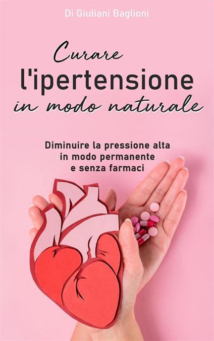 Curare l'ipertensione in modo naturale. Diminuire la pressione alta in modo permanente e senza farmaci - Giuliani Baglioni - ebook
