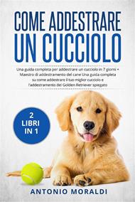 Come addestrare un cucciolo (2 Libri in 1). Una guida completa per addestrare un cucciolo in 7 giorni + Maestro di addestramento del cane Una guida completa su come addestrare il tuo miglior cucciolo e l'addestramento del Golden Retriever spiegato