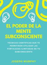 El poder de la mente subconsciente. Técnicas científicas que te permitirán utilizar las fortalezas ilimitadas de tu subconsciente