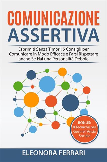 Comunicazione Assertiva - Esprimiti Senza Timori! 5 Consigli per Comunicare in Modo Efficace e Farsi Rispettare anche Se Hai una Personalità Debole. Bonus: 8 Tecniche per Gestire l'Ansia Sociale - Eleonora Ferrari - ebook