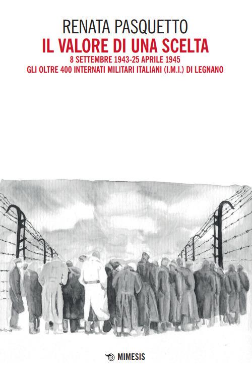 Il valore di una scelta. 8 settembre 1943-25 aprile 1945 Gli oltre 400 Internati Militari Italiani (I.M.I.) di Legnano - Renata Pasquetto - copertina