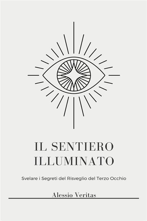 Il Sentiero illuminato. Sblocca una coscienza superiore, illuminazione spirituale e poteri psichici attraverso l'attivazione del terzo occhio, la chiaroveggenza, la proiezione astrale e l'osservazione dell'aura - Alessio Veritas - ebook