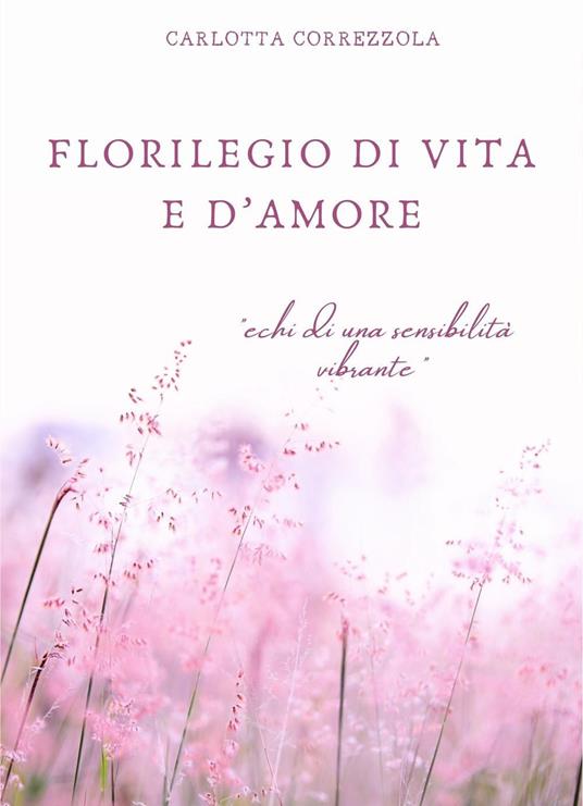 Florilegio di vita e d'amore. Echi di una sensibilità vibrante - Carlotta Correzzola - copertina