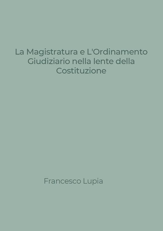 La Magistratura e l'Ordinamento Giudiziario nella lente della Costituzione. Tra nuovi e vecchi profili di illegittimità costituzionale - Francesco Lupia - copertina