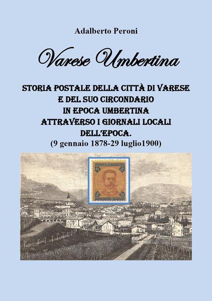Varese Umbertina. Storia postale della città di Varese e del suo circondario in epoca umbertina attraverso i giornali locali dell'epoca. (9 gennaio 1878-29 luglio 1900) - Adalberto Peroni - copertina
