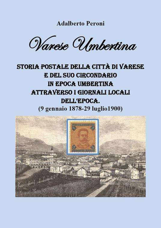 Varese Umbertina. Storia postale della città di Varese e del suo circondario in epoca umbertina attraverso i giornali locali dell'epoca. (9 gennaio 1878-29 luglio 1900) - Adalberto Peroni - copertina