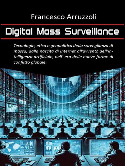 Digital mass surveillance. Tecnologie, etica e geopolitica della sorveglianza di massa, dalla nascita di internet all'avvento dell'intelligenza artificiale, nell'era delle nuove forme di conflitto globale - Francesco Arruzzoli - ebook