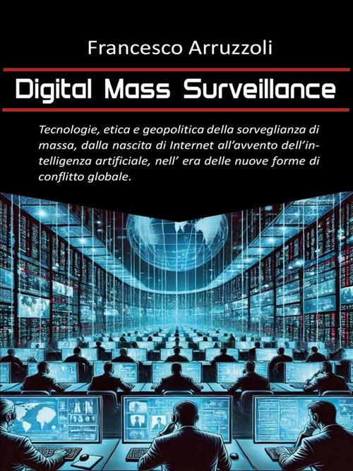 Digital mass surveillance. Tecnologie, etica e geopolitica della sorveglianza di massa, dalla nascita di internet all'avvento dell'intelligenza artificiale, nell'era delle nuove forme di conflitto globale - Francesco Arruzzoli - ebook