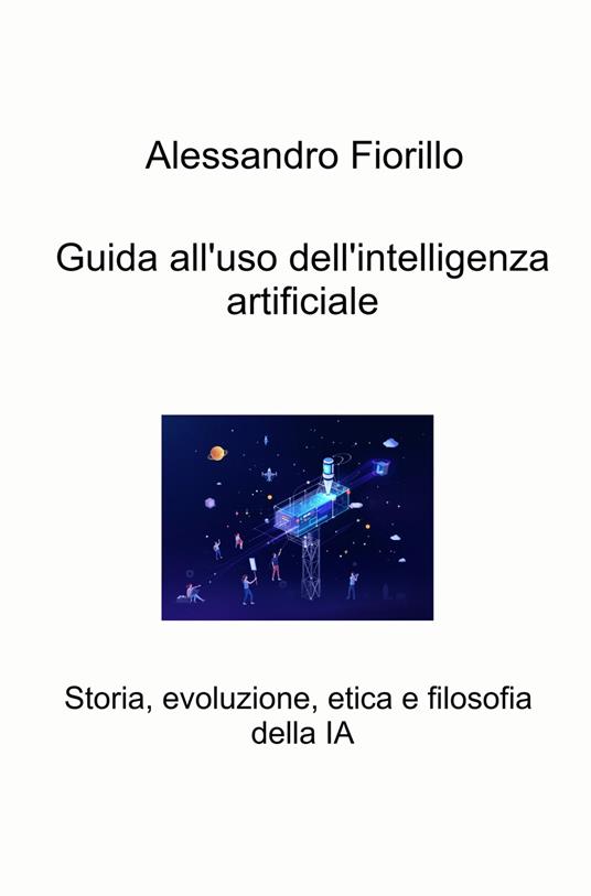 Guida all'uso dell'intelligenza artificiale. Storia, evoluzione, etica e filosofia della IA - Alessandro Fiorillo - copertina