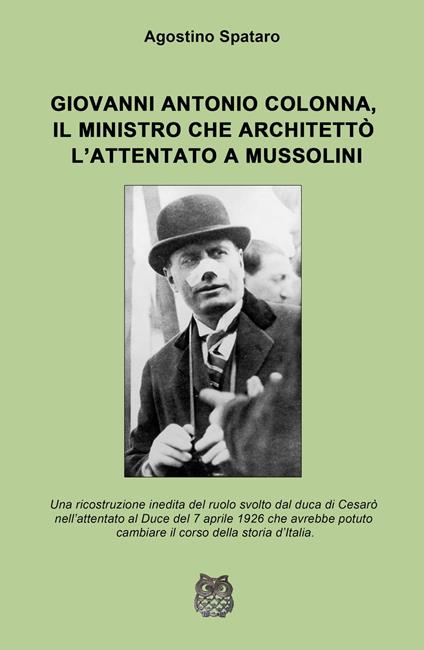 Giovanni Antonio Colonna, il ministro che architettò l'attentato a Mussolini. Una ricostruzione inedita del ruolo svolto dal duca di Cesaro nell'attentato al Duce del 7 aprile 1926 - Agostino Spataro - copertina