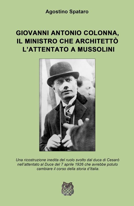 Giovanni Antonio Colonna, il ministro che architettò l'attentato a Mussolini. Una ricostruzione inedita del ruolo svolto dal duca di Cesaro nell'attentato al Duce del 7 aprile 1926 - Agostino Spataro - copertina