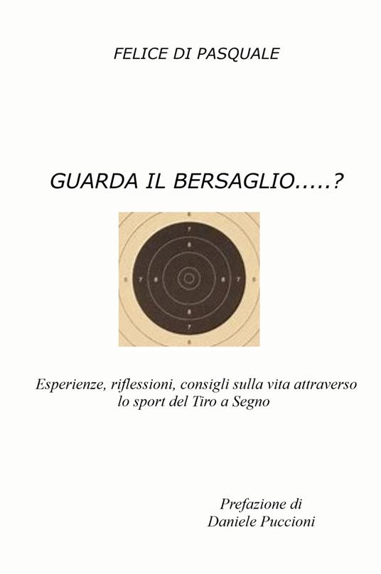 Guarda il bersaglio...? Esperienze, riflessioni, consigli sulla vita attraverso lo sport del tiro a segno - Felice Di Pasquale - copertina
