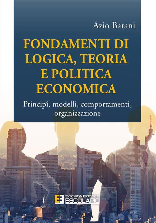 Fondamenti di logica, teoria e politica economica. Principî, modelli, comportamenti, organizzazione - Azio Barani - ebook