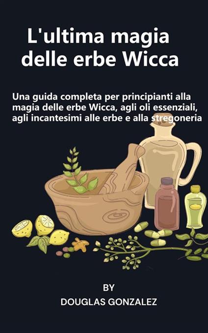 L' ultima magia delle erbe Wicca. Una guida completa per principianti alla magia delle erbe Wicca, agli oli essenziali, agli incantesimi alle erbe e alla stregoneria - Gonzalez Douglas - ebook