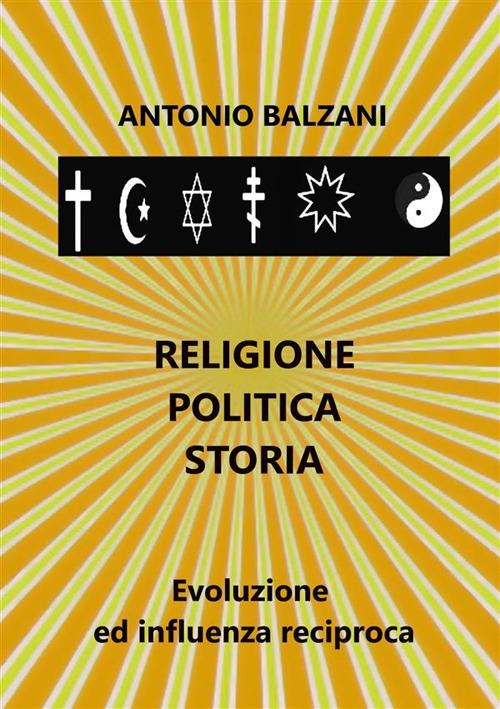 Religione. Politica. Storia. Evoluzione ed influenza reciproca - Antonio Balzani - copertina