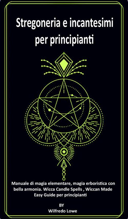 Stregoneria e incantesimi per principianti. Manuale di magia elementare, magia erboristica con bella armonia. Wicca Candle Spells, Wiccan Made Easy. Guide per principianti. - Wilfredo Lowe - ebook