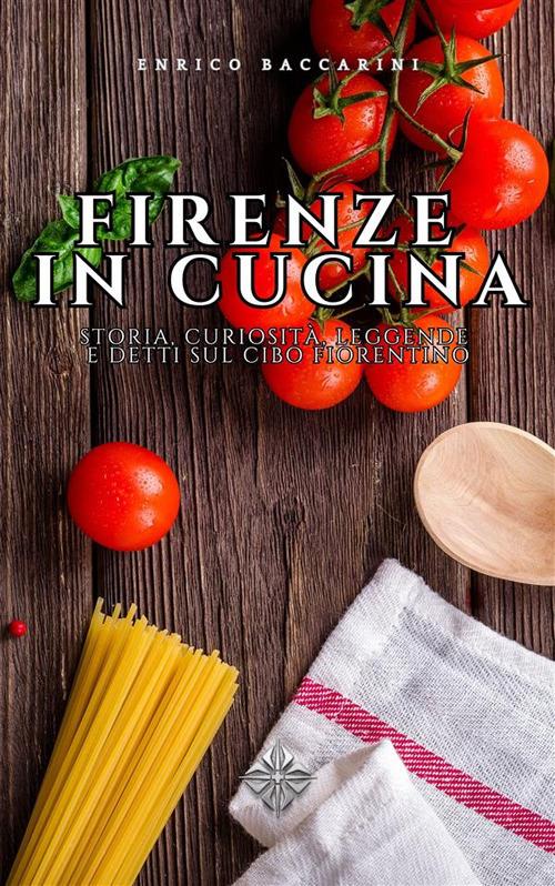 Firenze in cucina. Storia, curiosità, leggende e detti sul cibo fiorentino - Enrico Baccarini - ebook