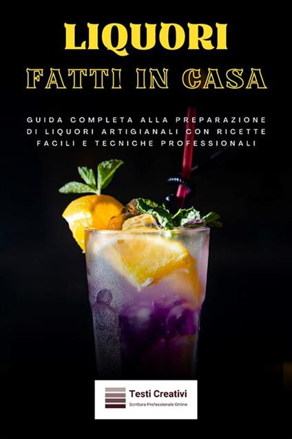 Liquori fatti in casa. Guida completa alla preparazione di liquori artigianali con ricette facili e tecniche professionali - Testi Creativi - ebook