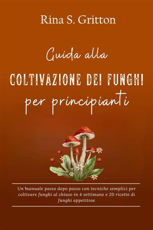 Guida alla coltivazione dei funghi per principianti. Un manuale passo dopo passo con tecniche semplici per coltivare funghi al chiuso in 4 settimane e 20 ricette di funghi appetitose - Rina S. Gritton - ebook