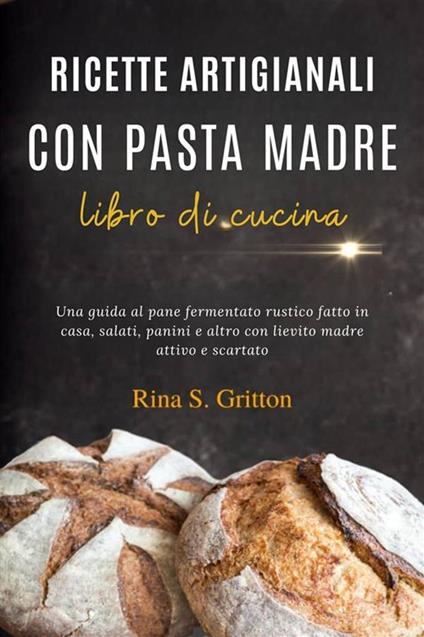 Ricette artigianali con pasta madre - libro di cucina. Una guida al pane fermentato rustico fatto in casa, salati, panini e altro con lievito madre attivo e scartato - Rina S. Gritton - ebook