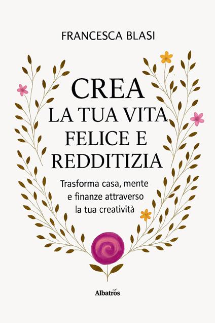 Crea la tua vita felice e redditizia. Trasforma casa, mente e finanze attraverso la tua creatività - Francesca Blasi - copertina