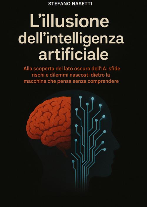 L'illusione dell'intelligenza artificiale. Alla scoperta del lato oscuro dell'IA: sfide, rischi e dilemmi nascosti dietro la macchina che pensa senza comprendere - Stefano Nasetti - copertina