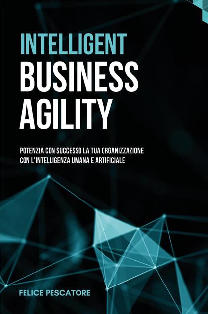 Intelligent Business Agility. Potenzia con successo la tua organizzazione con l'intelligenza umana e artificiale - Felice Pescatore - copertina