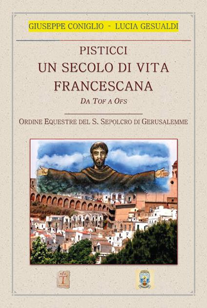 Pisticci. Un secolo di vita francescana. Da TOF a OFS. Ordine equestre del S. Sepolcro di Gerusalemme - Giuseppe Coniglio,Lucia Gesualdi - copertina