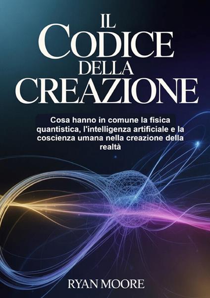 Il codice della creazione. Cosa hanno in comune la fisica quantistica, l'intelligenza artificiale e la coscienza umana nella creazione della realtà - Ryan Moore - copertina