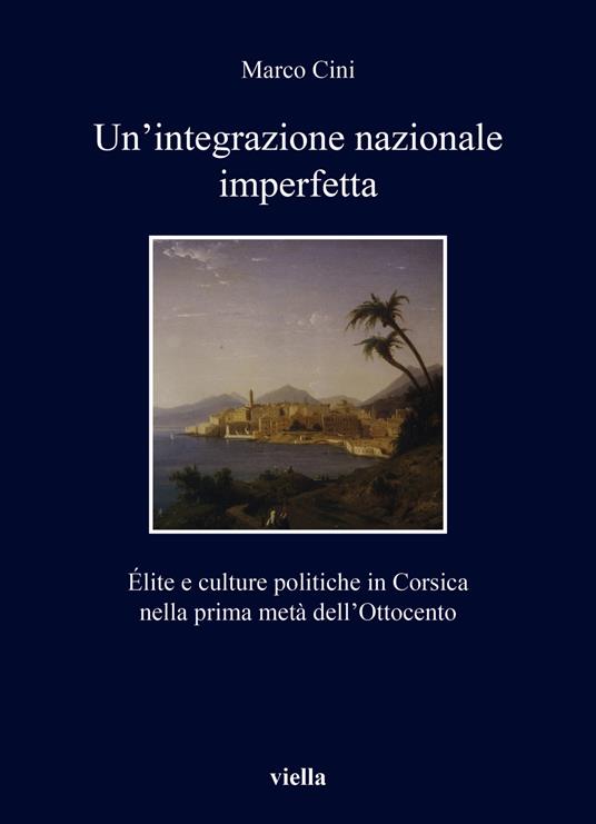 Un'integrazione nazionale imperfetta. Élite e culture politiche in Corsica nella prima metà dell’Ottocento - Marco Cini - copertina