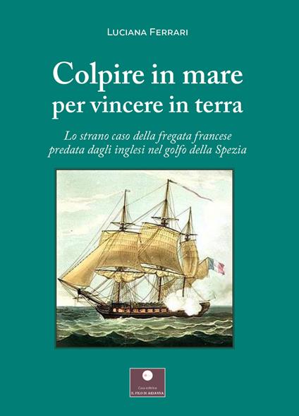 Colpire in mare per vincere in terra. Lo strano caso della fregata francese predata dagli inglesi nel golfo della Spezia - Luciana Ferrari - copertina