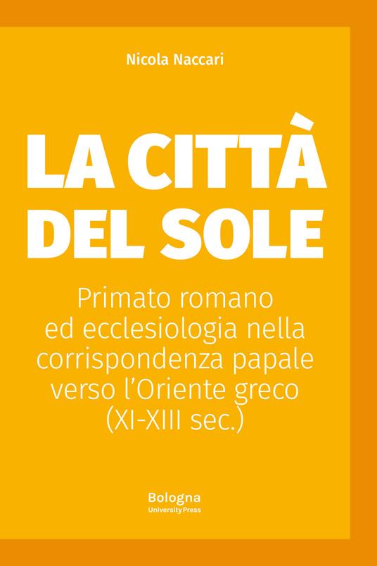 La Città del Sole. Primato romano ed ecclesiologia nella corrispondenza papale verso l’Oriente greco (XI-XIII sec.) - Nicola Naccari - copertina