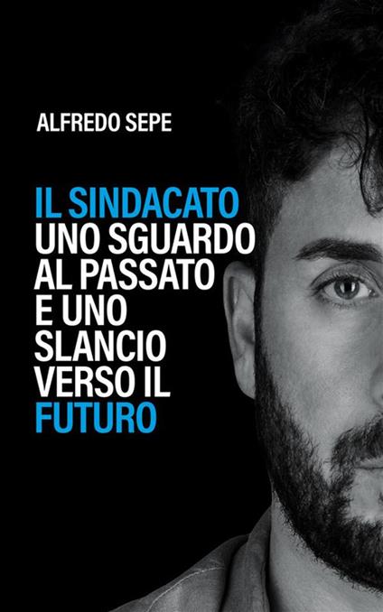 Il sindacato: uno sguardo al passato e uno slancio verso il futuro. Il primo libro che ripensa il sindacato traendo lezioni dal passato e disegnando prospettive concrete per il futuro - Alfredo Sepe - ebook