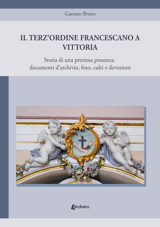 Il Terz'Ordine Francescano a Vittoria. Storia di una preziosa presenza: documenti d'archivio, foto, culti e devozioni - Gaetano Bruno - copertina