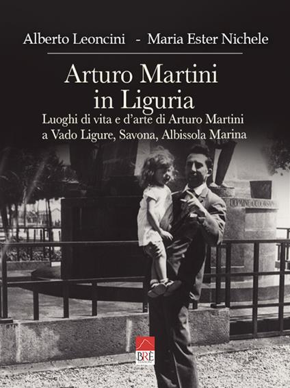 Arturo Martini in Liguria. Luoghi di vita e d'arte di Arturo Martini a Vado Ligure, Savona, Albissola Marina. Ediz. illustrata - Alberto Leoncini,Maria Ester Nichele - copertina