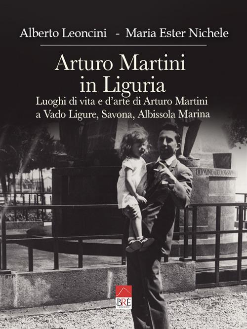 Arturo Martini in Liguria. Luoghi di vita e d'arte di Arturo Martini a Vado Ligure, Savona, Albissola Marina. Ediz. illustrata - Alberto Leoncini,Maria Ester Nichele - copertina