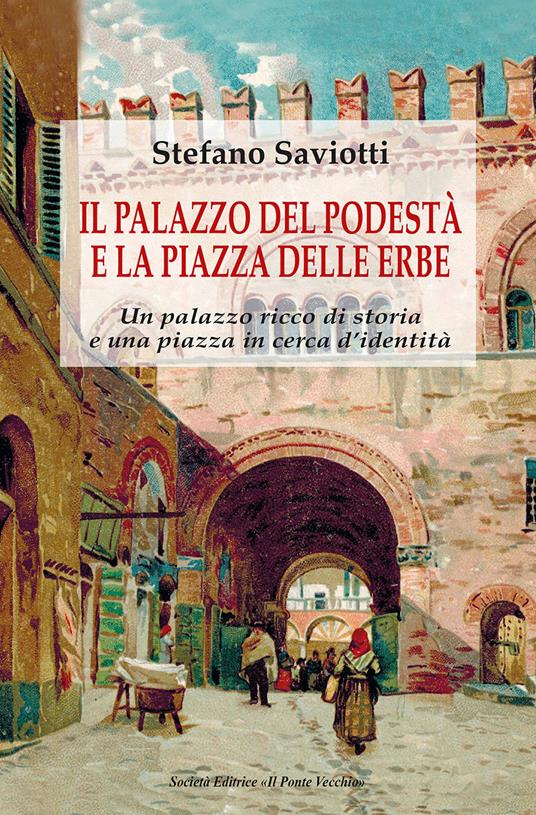 Il palazzo del podestà e la piazza delle erbe. Un palazzo ricco di storia e una piazza in cerca d'identità - Stefano Saviotti - copertina