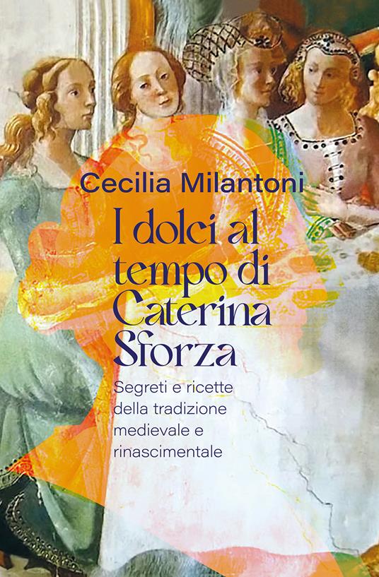 I dolci al tempo di Caterina Sforza. Segreti e ricette della tradizione medievale e rinascimentale - Cecilia Milantoni - copertina