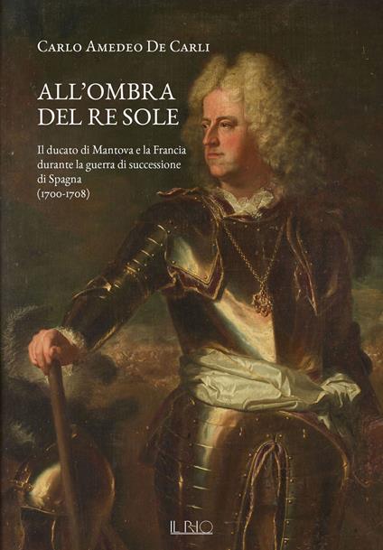 All'ombra del Re Sole. Il ducato di Mantova e la Francia durante la guerra di successione di Spagna (1700-1708) - Carlo Amedeo De Carli - copertina