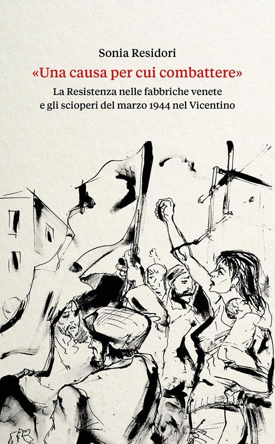 «Una causa per cui combattere». La Resistenza nelle fabbriche venete e gli scioperi del marzo 1944 nel Vicentino - Sonia Residori - copertina