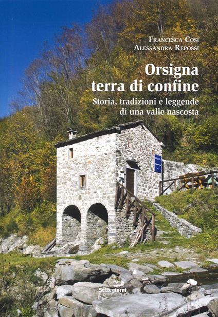 Orsigna, terra di confine. Storia, tradizioni e leggende di una valle nascosta - Francesca Cosi,Alessandra Repossi - copertina
