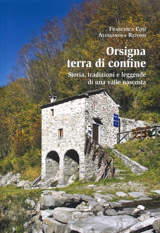 Orsigna, terra di confine. Storia, tradizioni e leggende di una valle nascosta - Francesca Cosi,Alessandra Repossi - copertina
